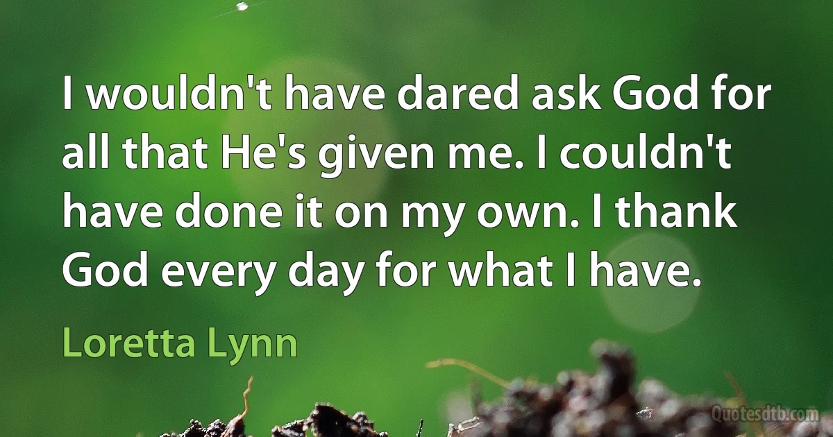 I wouldn't have dared ask God for all that He's given me. I couldn't have done it on my own. I thank God every day for what I have. (Loretta Lynn)