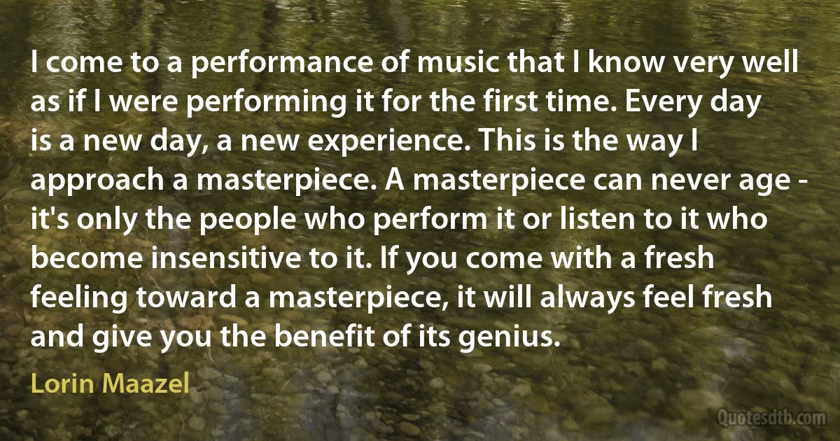 I come to a performance of music that I know very well as if I were performing it for the first time. Every day is a new day, a new experience. This is the way I approach a masterpiece. A masterpiece can never age - it's only the people who perform it or listen to it who become insensitive to it. If you come with a fresh feeling toward a masterpiece, it will always feel fresh and give you the benefit of its genius. (Lorin Maazel)