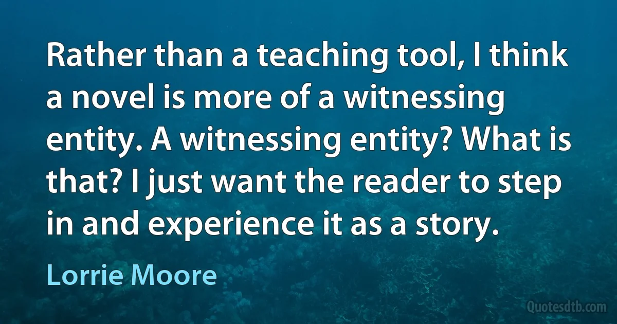 Rather than a teaching tool, I think a novel is more of a witnessing entity. A witnessing entity? What is that? I just want the reader to step in and experience it as a story. (Lorrie Moore)