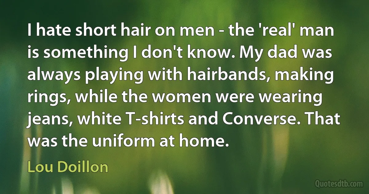 I hate short hair on men - the 'real' man is something I don't know. My dad was always playing with hairbands, making rings, while the women were wearing jeans, white T-shirts and Converse. That was the uniform at home. (Lou Doillon)