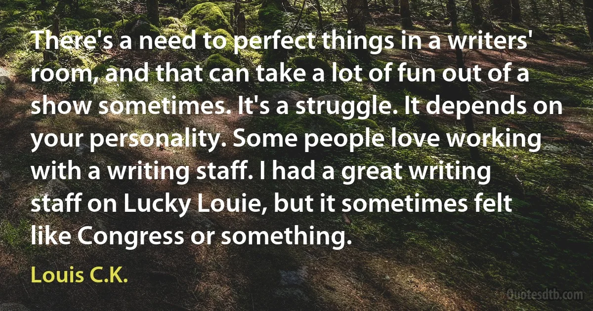 There's a need to perfect things in a writers' room, and that can take a lot of fun out of a show sometimes. It's a struggle. It depends on your personality. Some people love working with a writing staff. I had a great writing staff on Lucky Louie, but it sometimes felt like Congress or something. (Louis C.K.)