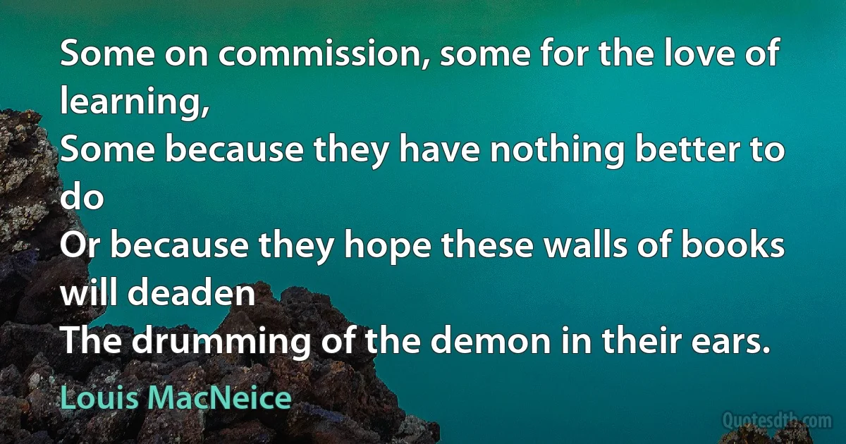 Some on commission, some for the love of learning,
Some because they have nothing better to do
Or because they hope these walls of books will deaden
The drumming of the demon in their ears. (Louis MacNeice)