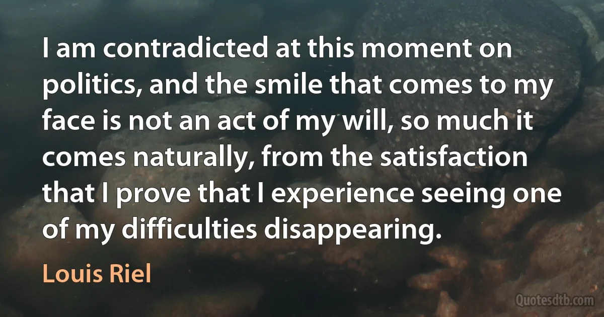 I am contradicted at this moment on politics, and the smile that comes to my face is not an act of my will, so much it comes naturally, from the satisfaction that I prove that I experience seeing one of my difficulties disappearing. (Louis Riel)