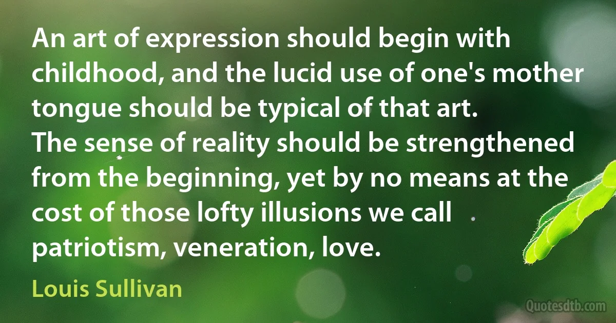 An art of expression should begin with childhood, and the lucid use of one's mother tongue should be typical of that art.
The sense of reality should be strengthened from the beginning, yet by no means at the cost of those lofty illusions we call patriotism, veneration, love. (Louis Sullivan)