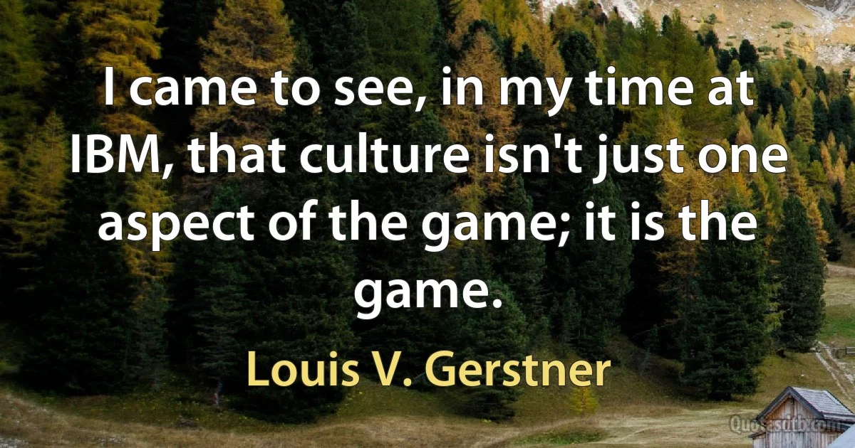 I came to see, in my time at IBM, that culture isn't just one aspect of the game; it is the game. (Louis V. Gerstner)