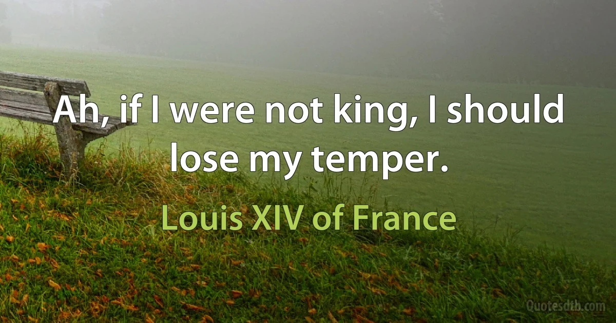 Ah, if I were not king, I should lose my temper. (Louis XIV of France)