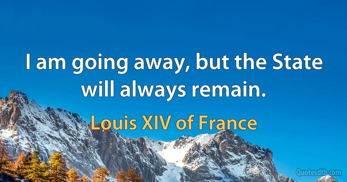 I am going away, but the State will always remain. (Louis XIV of France)