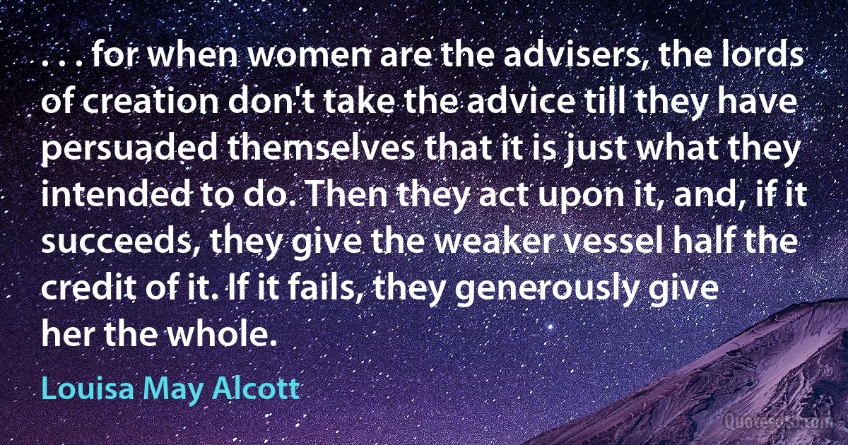 . . . for when women are the advisers, the lords of creation don't take the advice till they have persuaded themselves that it is just what they intended to do. Then they act upon it, and, if it succeeds, they give the weaker vessel half the credit of it. If it fails, they generously give her the whole. (Louisa May Alcott)