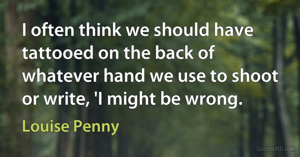 I often think we should have tattooed on the back of whatever hand we use to shoot or write, 'I might be wrong. (Louise Penny)