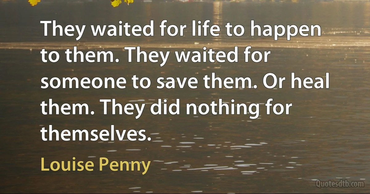 They waited for life to happen to them. They waited for someone to save them. Or heal them. They did nothing for themselves. (Louise Penny)