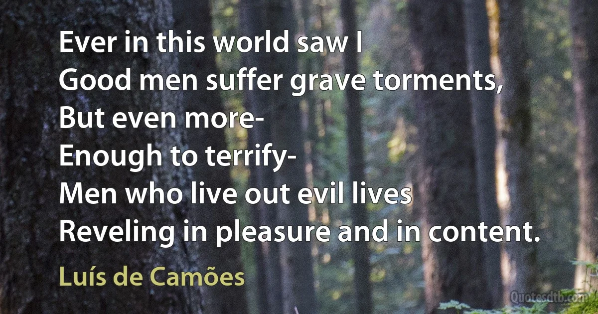 Ever in this world saw I
Good men suffer grave torments,
But even more-
Enough to terrify-
Men who live out evil lives
Reveling in pleasure and in content. (Luís de Camões)