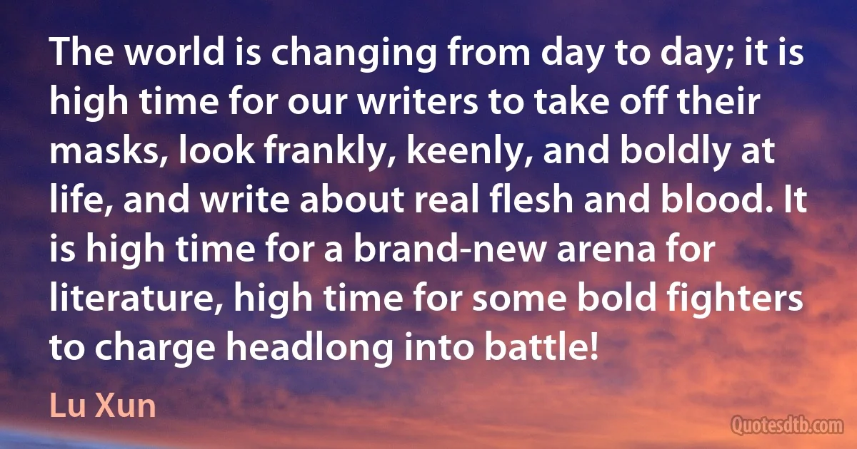 The world is changing from day to day; it is high time for our writers to take off their masks, look frankly, keenly, and boldly at life, and write about real flesh and blood. It is high time for a brand-new arena for literature, high time for some bold fighters to charge headlong into battle! (Lu Xun)