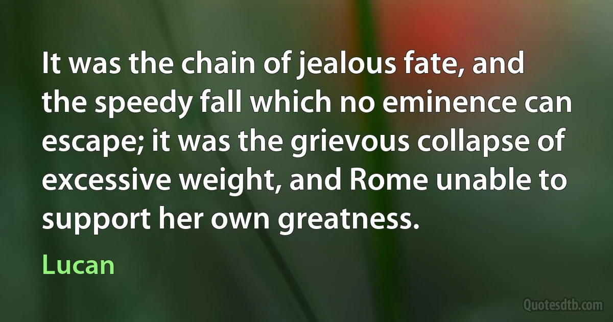 It was the chain of jealous fate, and the speedy fall which no eminence can escape; it was the grievous collapse of excessive weight, and Rome unable to support her own greatness. (Lucan)