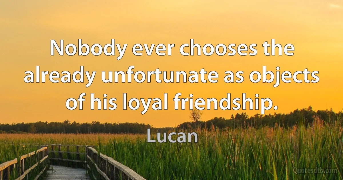 Nobody ever chooses the already unfortunate as objects of his loyal friendship. (Lucan)