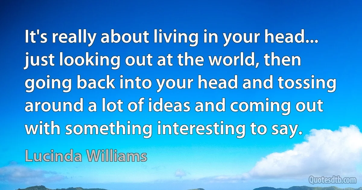 It's really about living in your head... just looking out at the world, then going back into your head and tossing around a lot of ideas and coming out with something interesting to say. (Lucinda Williams)