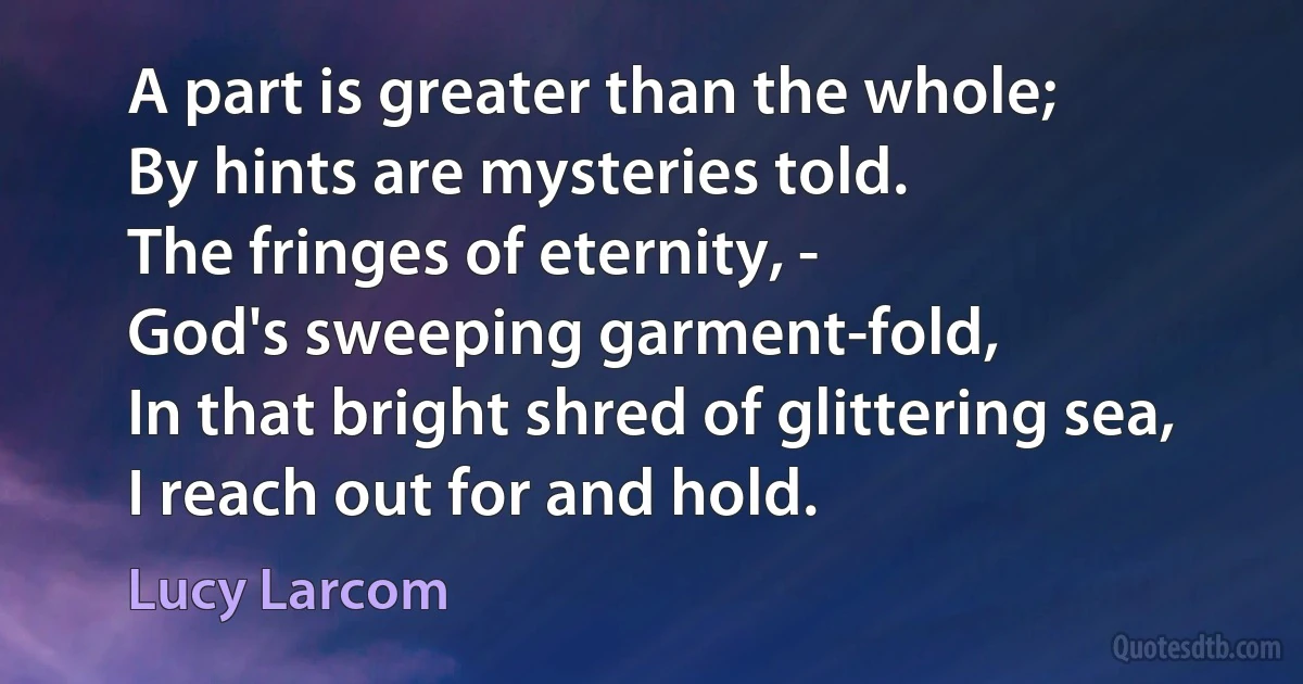 A part is greater than the whole;
By hints are mysteries told.
The fringes of eternity, -
God's sweeping garment-fold,
In that bright shred of glittering sea,
I reach out for and hold. (Lucy Larcom)