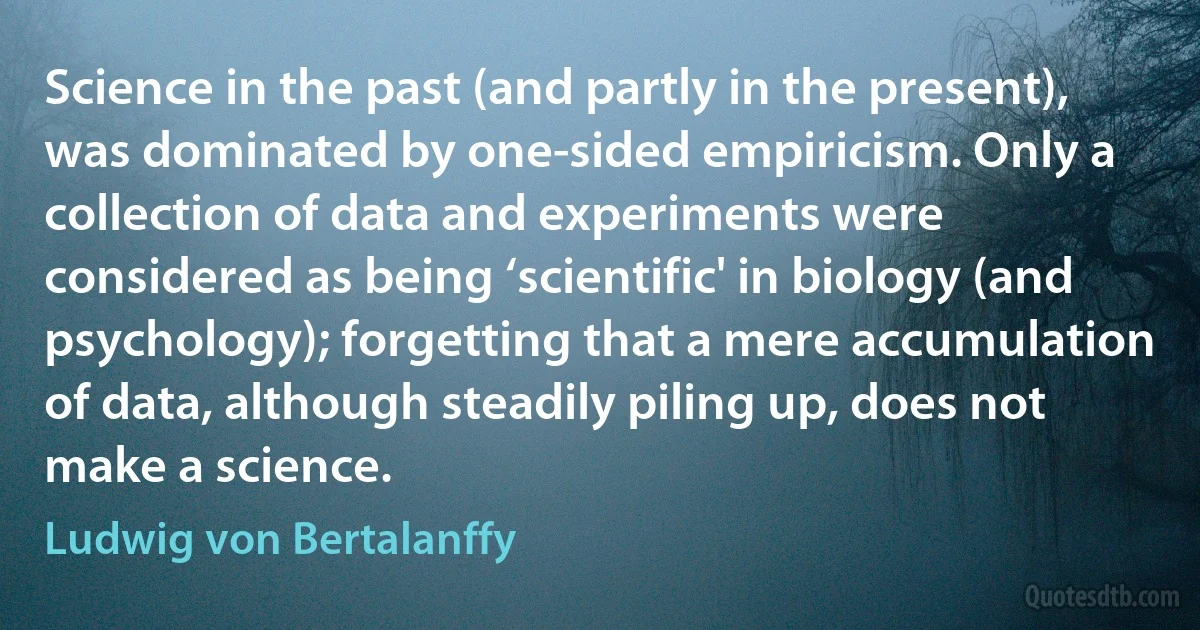 Science in the past (and partly in the present), was dominated by one-sided empiricism. Only a collection of data and experiments were considered as being ‘scientific' in biology (and psychology); forgetting that a mere accumulation of data, although steadily piling up, does not make a science. (Ludwig von Bertalanffy)