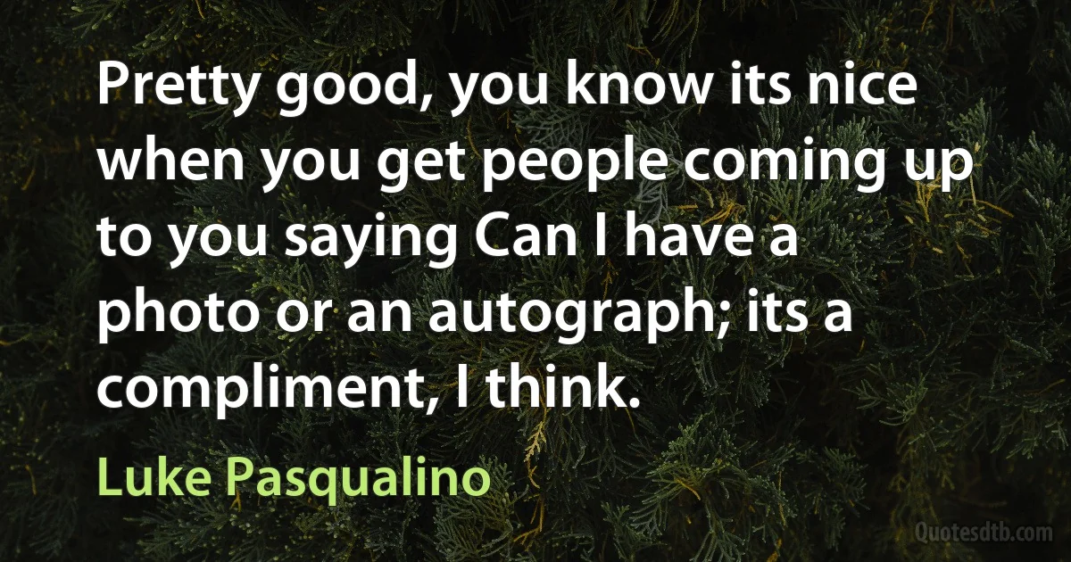 Pretty good, you know its nice when you get people coming up to you saying Can I have a photo or an autograph; its a compliment, I think. (Luke Pasqualino)