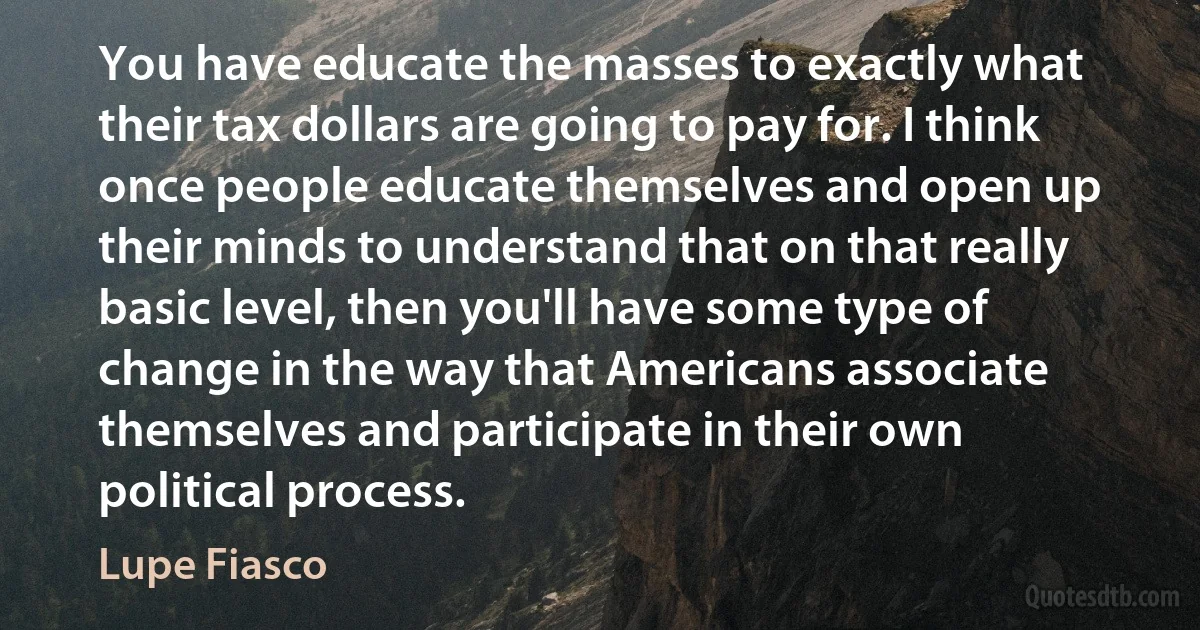 You have educate the masses to exactly what their tax dollars are going to pay for. I think once people educate themselves and open up their minds to understand that on that really basic level, then you'll have some type of change in the way that Americans associate themselves and participate in their own political process. (Lupe Fiasco)