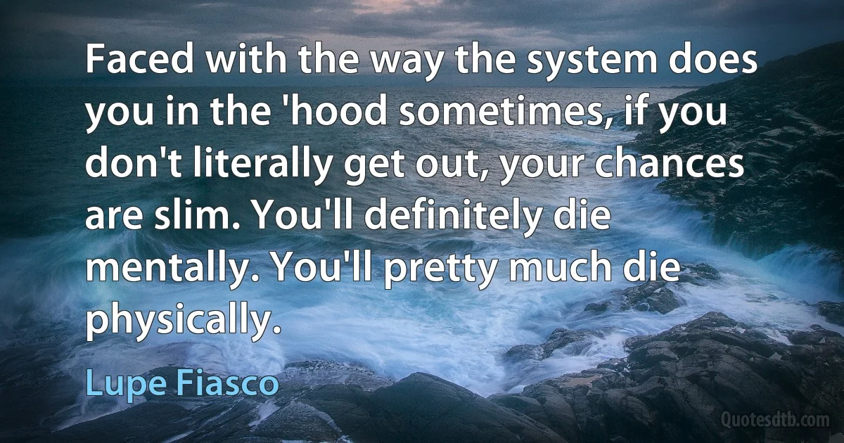 Faced with the way the system does you in the 'hood sometimes, if you don't literally get out, your chances are slim. You'll definitely die mentally. You'll pretty much die physically. (Lupe Fiasco)