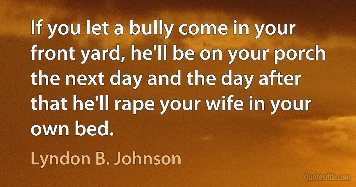 If you let a bully come in your front yard, he'll be on your porch the next day and the day after that he'll rape your wife in your own bed. (Lyndon B. Johnson)