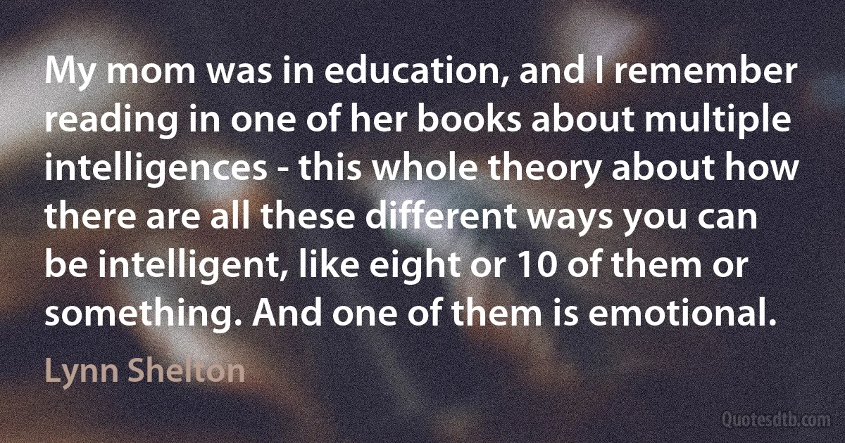 My mom was in education, and I remember reading in one of her books about multiple intelligences - this whole theory about how there are all these different ways you can be intelligent, like eight or 10 of them or something. And one of them is emotional. (Lynn Shelton)