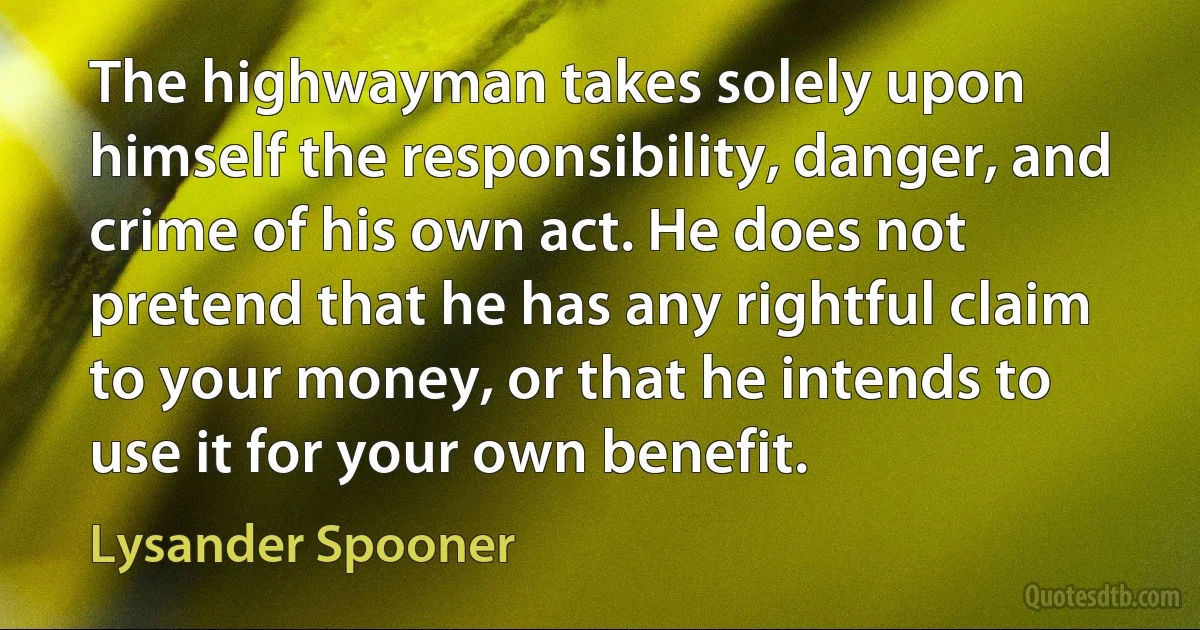 The highwayman takes solely upon himself the responsibility, danger, and crime of his own act. He does not pretend that he has any rightful claim to your money, or that he intends to use it for your own benefit. (Lysander Spooner)