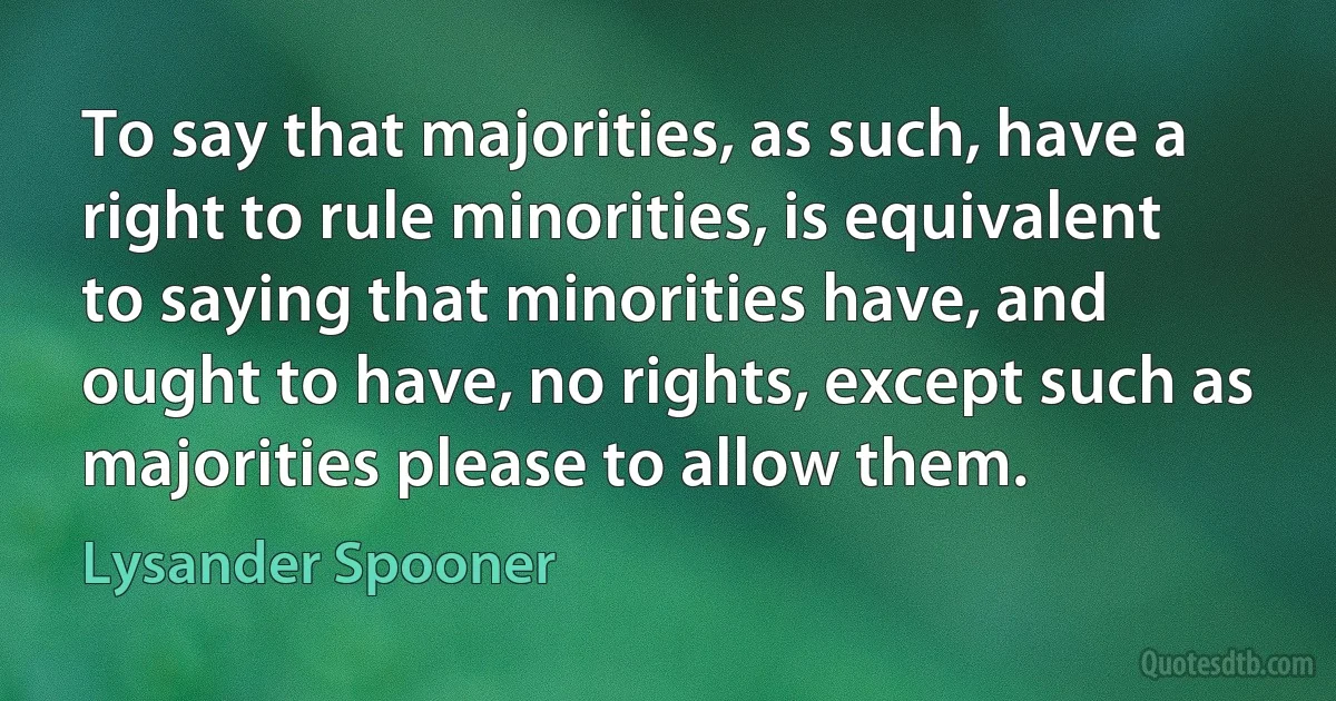 To say that majorities, as such, have a right to rule minorities, is equivalent to saying that minorities have, and ought to have, no rights, except such as majorities please to allow them. (Lysander Spooner)