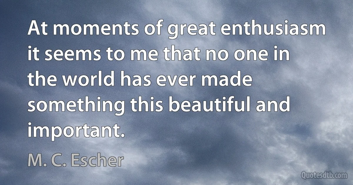 At moments of great enthusiasm it seems to me that no one in the world has ever made something this beautiful and important. (M. C. Escher)