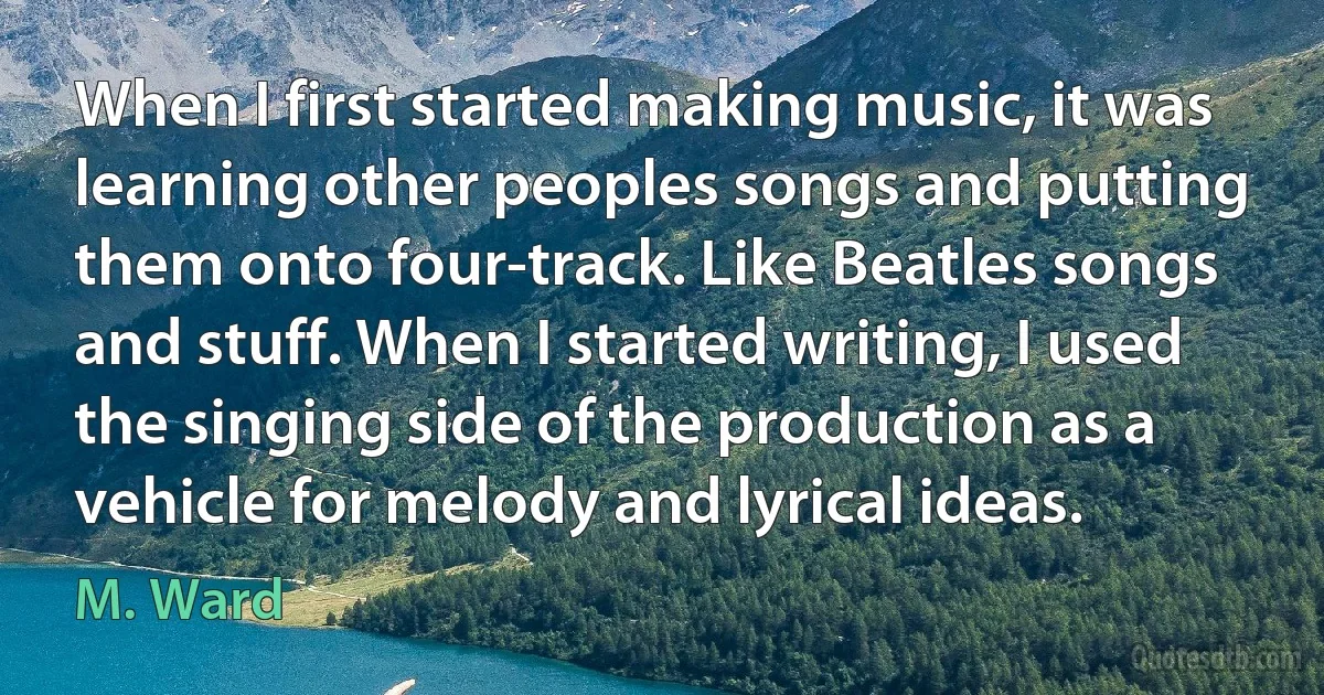 When I first started making music, it was learning other peoples songs and putting them onto four-track. Like Beatles songs and stuff. When I started writing, I used the singing side of the production as a vehicle for melody and lyrical ideas. (M. Ward)