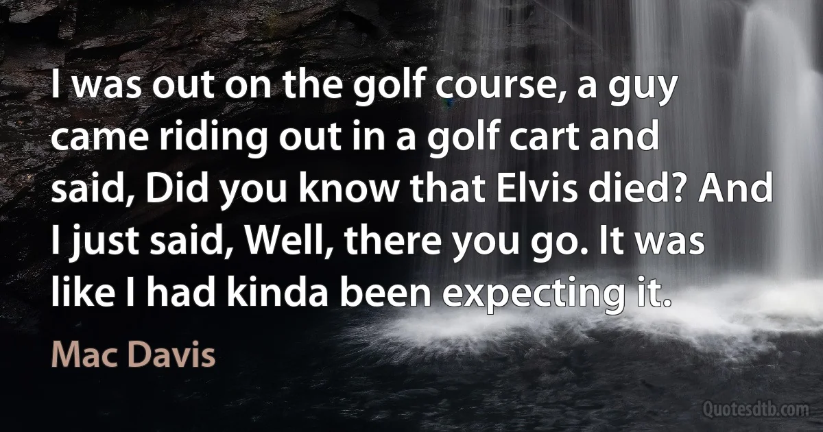 I was out on the golf course, a guy came riding out in a golf cart and said, Did you know that Elvis died? And I just said, Well, there you go. It was like I had kinda been expecting it. (Mac Davis)