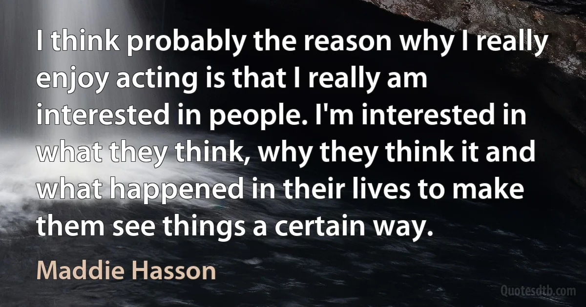 I think probably the reason why I really enjoy acting is that I really am interested in people. I'm interested in what they think, why they think it and what happened in their lives to make them see things a certain way. (Maddie Hasson)