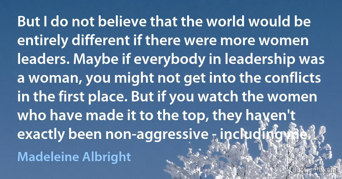 But I do not believe that the world would be entirely different if there were more women leaders. Maybe if everybody in leadership was a woman, you might not get into the conflicts in the first place. But if you watch the women who have made it to the top, they haven't exactly been non-aggressive - including me. (Madeleine Albright)