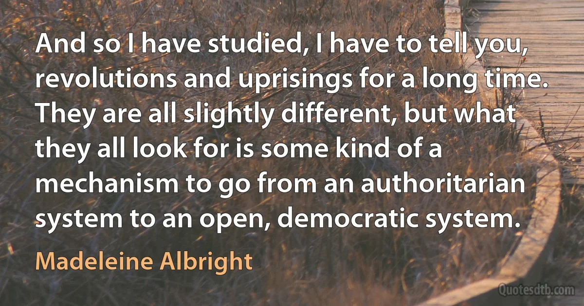 And so I have studied, I have to tell you, revolutions and uprisings for a long time. They are all slightly different, but what they all look for is some kind of a mechanism to go from an authoritarian system to an open, democratic system. (Madeleine Albright)