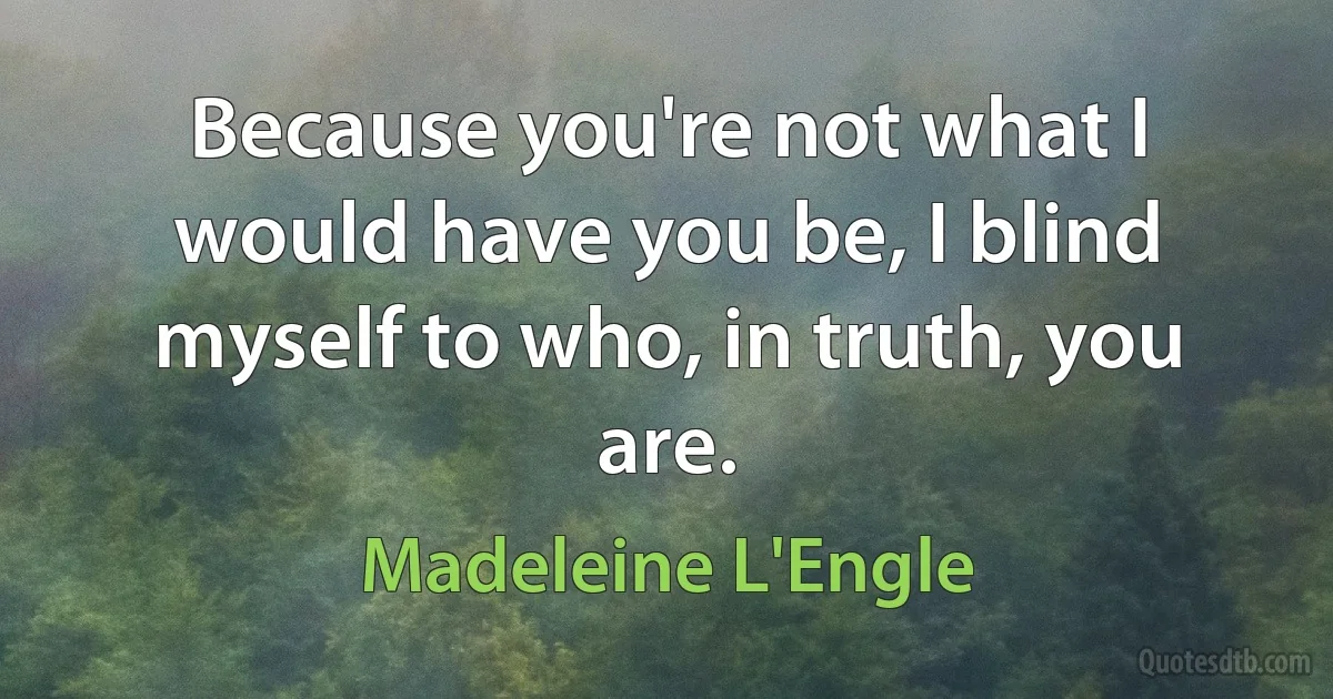 Because you're not what I would have you be, I blind myself to who, in truth, you are. (Madeleine L'Engle)