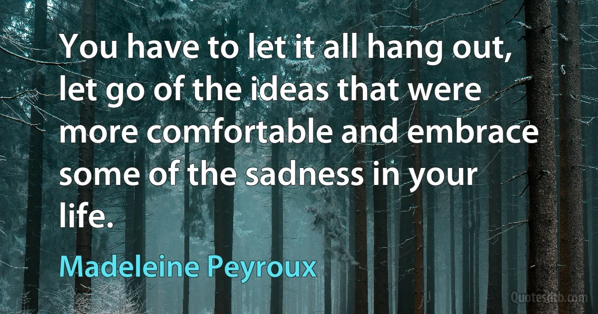 You have to let it all hang out, let go of the ideas that were more comfortable and embrace some of the sadness in your life. (Madeleine Peyroux)