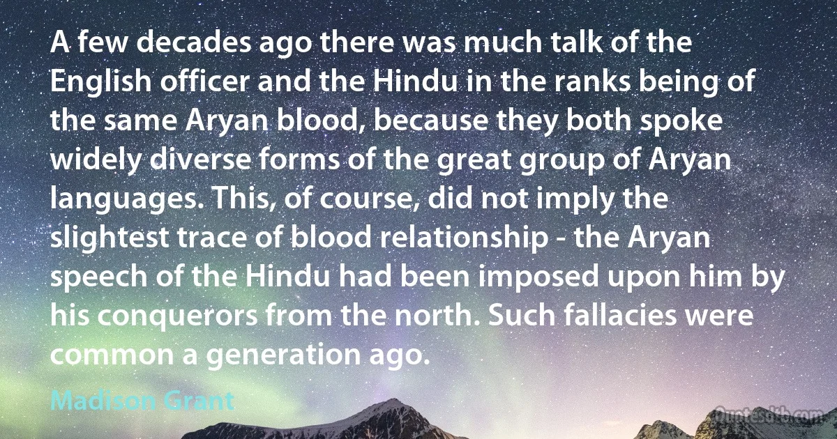 A few decades ago there was much talk of the English officer and the Hindu in the ranks being of the same Aryan blood, because they both spoke widely diverse forms of the great group of Aryan languages. This, of course, did not imply the slightest trace of blood relationship - the Aryan speech of the Hindu had been imposed upon him by his conquerors from the north. Such fallacies were common a generation ago. (Madison Grant)