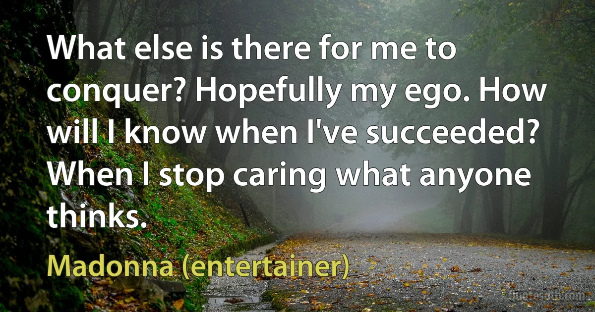 What else is there for me to conquer? Hopefully my ego. How will I know when I've succeeded? When I stop caring what anyone thinks. (Madonna (entertainer))