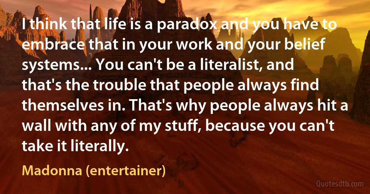 I think that life is a paradox and you have to embrace that in your work and your belief systems... You can't be a literalist, and that's the trouble that people always find themselves in. That's why people always hit a wall with any of my stuff, because you can't take it literally. (Madonna (entertainer))