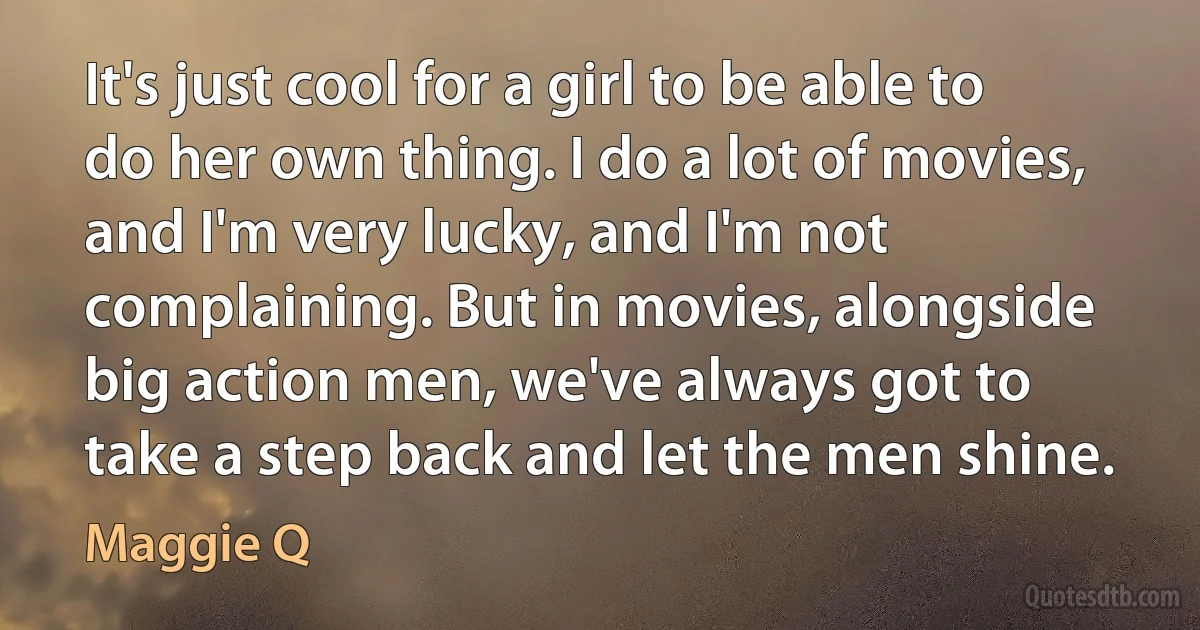 It's just cool for a girl to be able to do her own thing. I do a lot of movies, and I'm very lucky, and I'm not complaining. But in movies, alongside big action men, we've always got to take a step back and let the men shine. (Maggie Q)