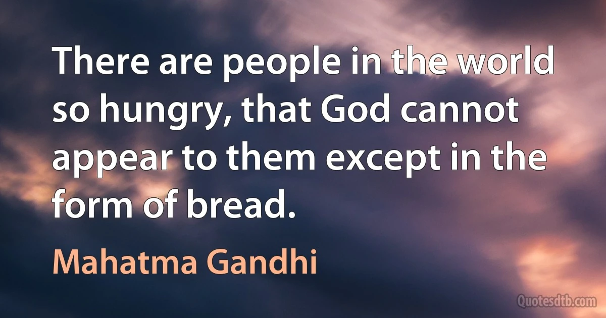 There are people in the world so hungry, that God cannot appear to them except in the form of bread. (Mahatma Gandhi)