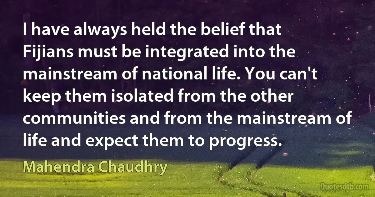 I have always held the belief that Fijians must be integrated into the mainstream of national life. You can't keep them isolated from the other communities and from the mainstream of life and expect them to progress. (Mahendra Chaudhry)