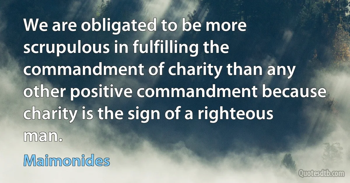 We are obligated to be more scrupulous in fulfilling the commandment of charity than any other positive commandment because charity is the sign of a righteous man. (Maimonides)