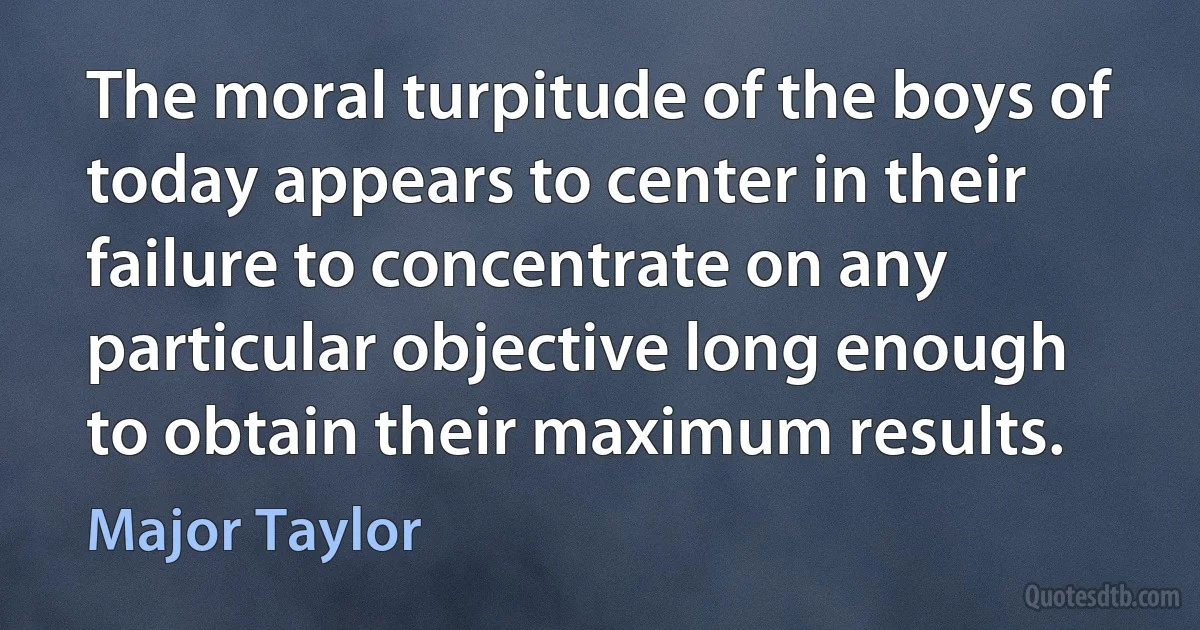 The moral turpitude of the boys of today appears to center in their failure to concentrate on any particular objective long enough to obtain their maximum results. (Major Taylor)