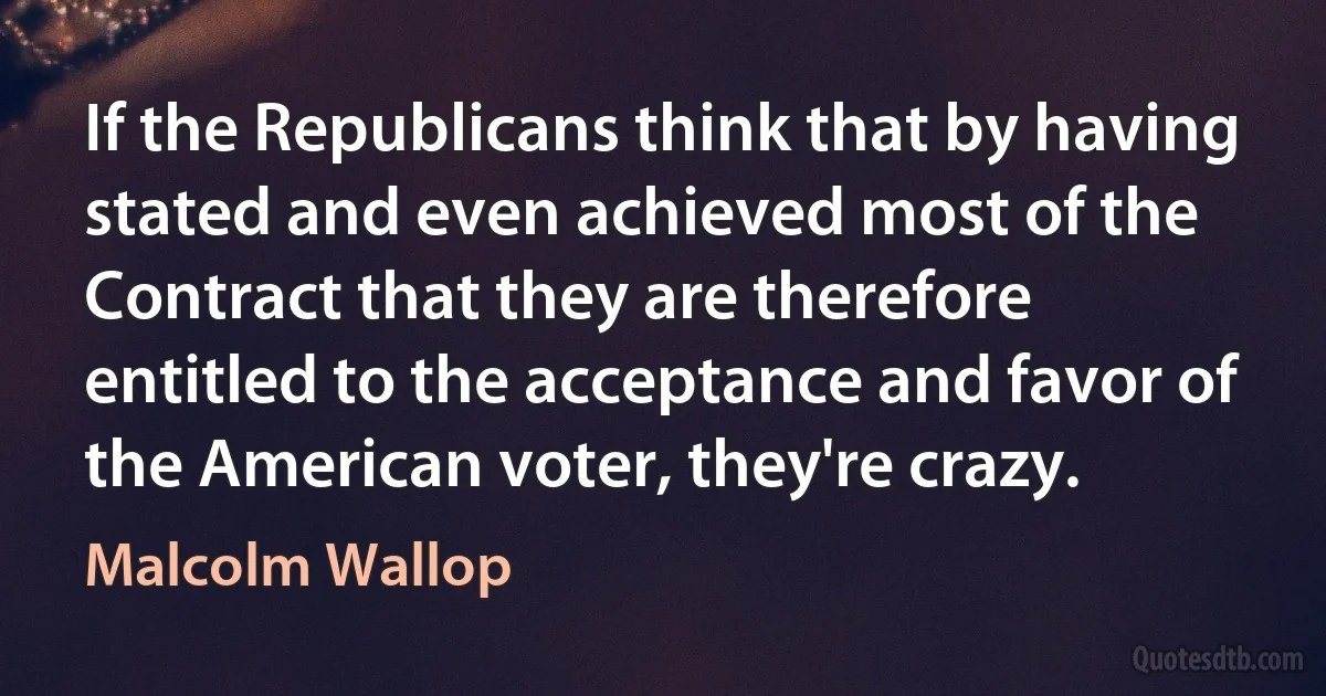 If the Republicans think that by having stated and even achieved most of the Contract that they are therefore entitled to the acceptance and favor of the American voter, they're crazy. (Malcolm Wallop)