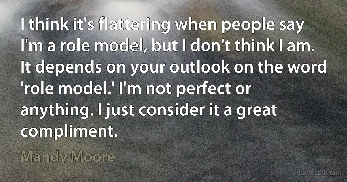 I think it's flattering when people say I'm a role model, but I don't think I am. It depends on your outlook on the word 'role model.' I'm not perfect or anything. I just consider it a great compliment. (Mandy Moore)