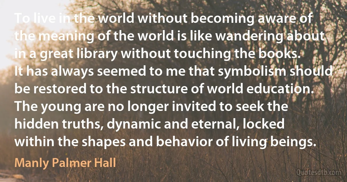 To live in the world without becoming aware of the meaning of the world is like wandering about in a great library without touching the books. It has always seemed to me that symbolism should be restored to the structure of world education. The young are no longer invited to seek the hidden truths, dynamic and eternal, locked within the shapes and behavior of living beings. (Manly Palmer Hall)