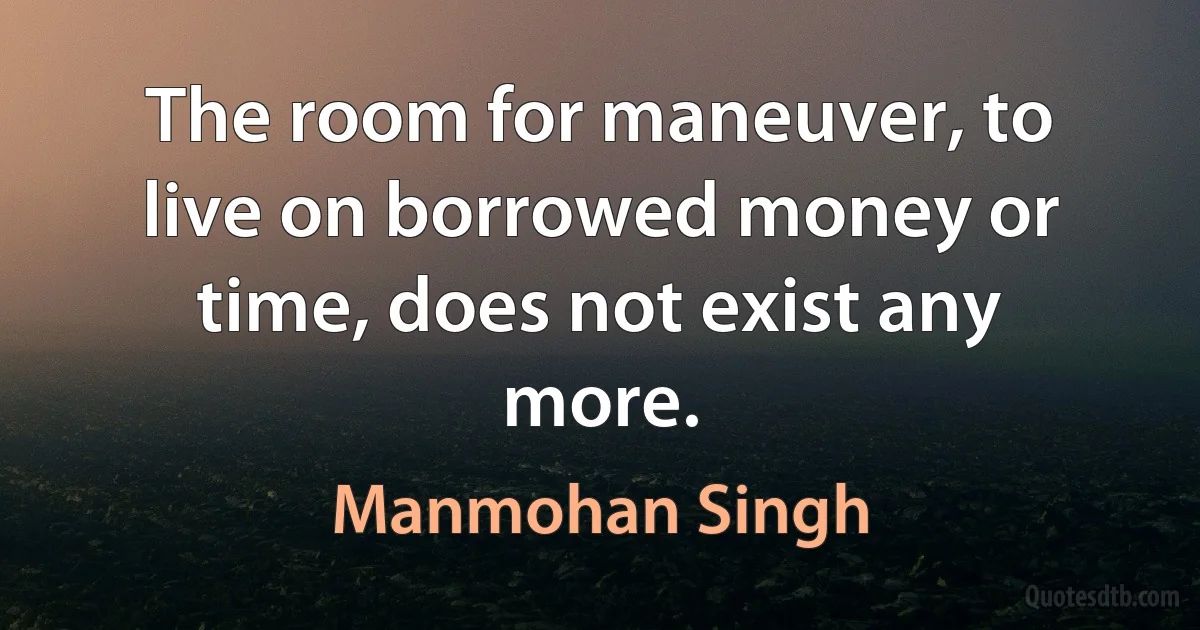 The room for maneuver, to live on borrowed money or time, does not exist any more. (Manmohan Singh)