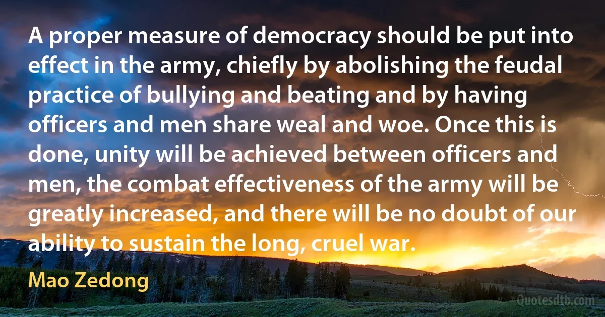 A proper measure of democracy should be put into effect in the army, chiefly by abolishing the feudal practice of bullying and beating and by having officers and men share weal and woe. Once this is done, unity will be achieved between officers and men, the combat effectiveness of the army will be greatly increased, and there will be no doubt of our ability to sustain the long, cruel war. (Mao Zedong)