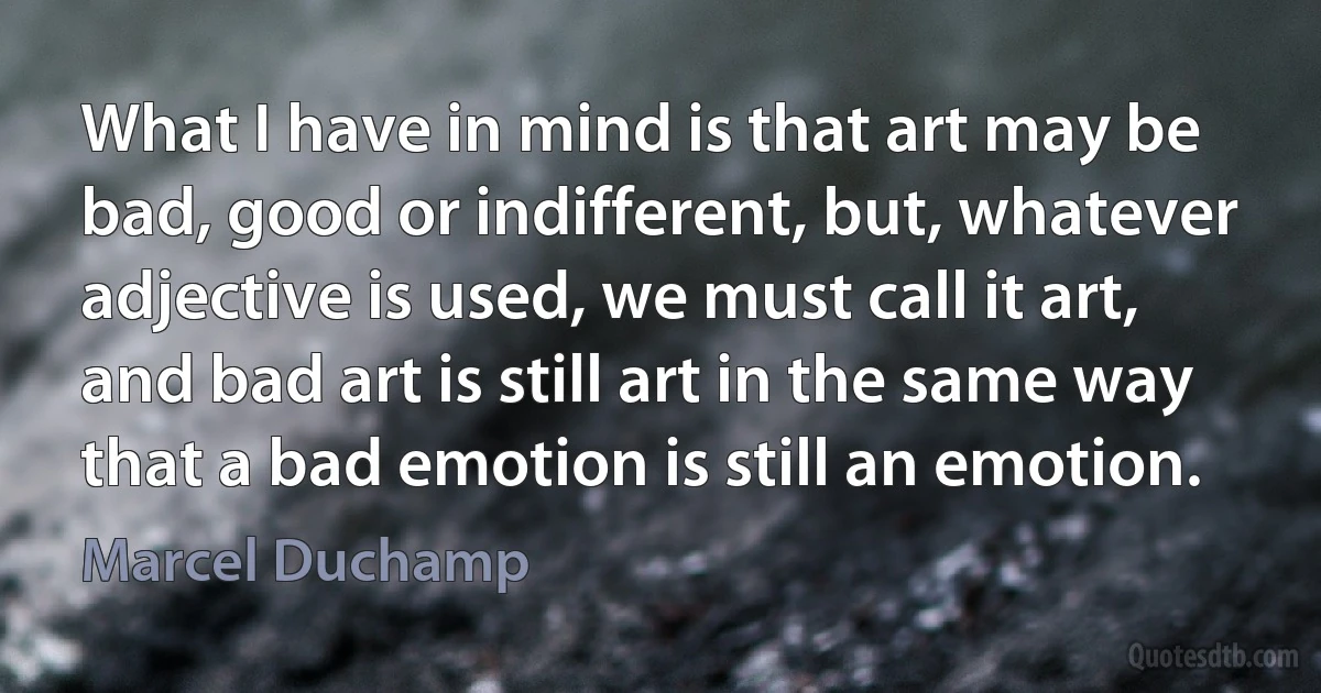 What I have in mind is that art may be bad, good or indifferent, but, whatever adjective is used, we must call it art, and bad art is still art in the same way that a bad emotion is still an emotion. (Marcel Duchamp)